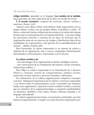 46
MSC. Alicia María Álvarez Álvarez
código simbólicocódigo simbólicocódigo simbólicocódigo simbólicocódigo simbólico, plasmado en el lenguaje. Los modelos de la realidad,Los modelos de la realidad,Los modelos de la realidad,Los modelos de la realidad,Los modelos de la realidad,
ideas generales que dan explicación de la vida y los modos de actuar.
Y el mundo normativoY el mundo normativoY el mundo normativoY el mundo normativoY el mundo normativo, conjunto de creencias, valores, normas y
sanciones. (Lucas, 1997).
“Autores como (Katz y Khan 1970) definen: Toda organización crea su
propia cultura o clima, con sus propios tabúes, costumbres y estilos. El
clima o cultura del sistema refleja tanto las normas y los valores del sistema
formal como su reinterpretación en el sistema informal (...) así como refleja
las precisiones internas y externas de los tipos de personas que la
organización atrae de sus procesos de trabajo y distribución física de las
modalidades de comunicación y del ejercicio de la autoridad dentro del
sistema”. Alabart, Yesmin, 2001.
Para Garmendia, la cultura empresarial es un sistema de valores y
símbolos de la organización, más o menos compartidos, históricamente
determinados y determinantes, relacionados con el entorno.
La cultura vendría a ser:La cultura vendría a ser:La cultura vendría a ser:La cultura vendría a ser:La cultura vendría a ser:
- una auto-imagen de la organización-un diseño estratégico interno
- una consecuencia de la cristalización del entorno (social, normativa,
institucional, política...)
Para Mayo, la cultura empresarial es la interrelación de 6 factores:
Valores y creencias, normas de comportamiento, políticas escritas,
motivación vertical, sistemas y procesos (formales e informales).
Las definiciones de la cultura organizacional comparten conceptos
comunes. Subrayan la importancia de los valores y creencias compartidas
y sus efectos sobre el comportamiento social o normativo que mantiene
unida a una organización, expresa los valores o ideales sociales y creencias
que los miembros de la organización llegan a compartir manifestándose
en elementos simbólicos como mitos, rituales, historias, leyendas y un
lenguaje especializado.
La cultura organizacional incluye conocimientos perdurables que dan
forma al comportamiento. Cumple con varias funciones importantes por:
 