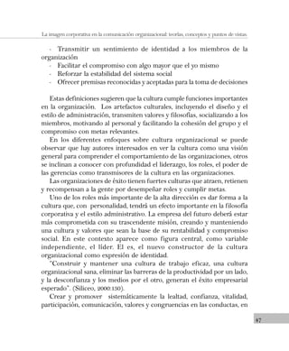 47
La imagen corporativa en la comunicación organizacional: teorías, conceptos y puntos de vistas.
- Transmitir un sentimiento de identidad a los miembros de la
organización
- Facilitar el compromiso con algo mayor que el yo mismo
- Reforzar la estabilidad del sistema social
- Ofrecer premisas reconocidas y aceptadas para la toma de decisiones
Estas definiciones sugieren que la cultura cumple funciones importantes
en la organización. Los artefactos culturales, incluyendo el diseño y el
estilo de administración, transmiten valores y filosofías, socializando a los
miembros, motivando al personal y facilitando la cohesión del grupo y el
compromiso con metas relevantes.
En los diferentes enfoques sobre cultura organizacional se puede
observar que hay autores interesados en ver la cultura como una visión
general para comprender el comportamiento de las organizaciones, otros
se inclinan a conocer con profundidad el liderazgo, los roles, el poder de
las gerencias como transmisores de la cultura en las organizaciones.
Las organizaciones de éxito tienen fuertes culturas que atraen, retienen
y recompensan a la gente por desempeñar roles y cumplir metas.
Uno de los roles más importante de la alta dirección es dar forma a la
cultura que, con personalidad, tendrá un efecto importante en la filosofía
corporativa y el estilo administrativo. La empresa del futuro deberá estar
más comprometida con su trascendente misión, creando y manteniendo
una cultura y valores que sean la base de su rentabilidad y compromiso
social. En este contexto aparece como figura central, como variable
independiente, el líder. El es, el nuevo constructor de la cultura
organizacional como expresión de identidad.
“Construir y mantener una cultura de trabajo eficaz, una cultura
organizacional sana, eliminar las barreras de la productividad por un lado,
y la desconfianza y los medios por el otro, generan el éxito empresarial
esperado”. (Siliceo, 2000:130).
Crear y promover sistemáticamente la lealtad, confianza, vitalidad,
participación, comunicación, valores y congruencias en las conductas, en
 