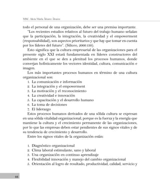 48
MSC. Alicia María Álvarez Álvarez
todo el personal de una organización, debe ser una premisa importante.
“Los recientes estudios relativos al futuro del trabajo humano señalan
que la participación, la integración, la creatividad y el empowerment
(responsabilidad), son aspectos prioritarios y que hay que tomar en cuenta
por los líderes del futuro”. (Siliceo, 2000:130).
Esto significa que la cultura empresarial de las organizaciones para el
presente siglo XXI estará fundamentada en líderes constructores del
ambiente en el que se den a plenitud los procesos humanos, donde
converjan holísticamente los vectores identidad, cultura, comunicación e
imagen.
Los más importantes procesos humanos en término de una cultura
organizacional son:
1. La comunicación e información
2. La integración y el empowerment
3. La motivación y el reconocimiento
4. La creatividad e innovación
5. La capacitación y el desarrollo humano
6. La toma de decisiones
7. El liderazgo
Estos procesos humanos derivados de una sólida cultura se expresan
en una sólida vitalidad organizacional, porque es la fuerza y la energía que
mantiene la cultura y el crecimiento permanente de las organizaciones,
por lo que las empresas deben estar pendientes de sus signos vitales y de
su tendencia de crecimiento y desarrollo.
Entre los signos vitales de la organización están:
1. Diagnóstico organizacional
2. Clima laboral estimulante, sano y laboral
3. Una organización en continuo aprendizaje
4. Flexibilidad innovación y manejo del cambio organizacional
5. Orientación al logro de resultado, productividad, calidad, servicio y
 