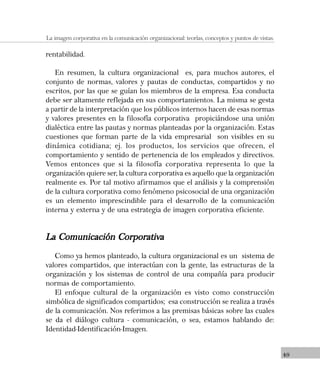 49
La imagen corporativa en la comunicación organizacional: teorías, conceptos y puntos de vistas.
rentabilidad.
En resumen, la cultura organizacional es, para muchos autores, el
conjunto de normas, valores y pautas de conductas, compartidos y no
escritos, por las que se guían los miembros de la empresa. Esa conducta
debe ser altamente reflejada en sus comportamientos. La misma se gesta
a partir de la interpretación que los públicos internos hacen de esas normas
y valores presentes en la filosofía corporativa propiciándose una unión
dialéctica entre las pautas y normas planteadas por la organización. Estas
cuestiones que forman parte de la vida empresarial son visibles en su
dinámica cotidiana; ej. los productos, los servicios que ofrecen, el
comportamiento y sentido de pertenencia de los empleados y directivos.
Vemos entonces que si la filosofía corporativa representa lo que la
organización quiere ser, la cultura corporativa es aquello que la organización
realmente es. Por tal motivo afirmamos que el análisis y la comprensión
de la cultura corporativa como fenómeno psicosocial de una organización
es un elemento imprescindible para el desarrollo de la comunicación
interna y externa y de una estrategia de imagen corporativa eficiente.
La Comunicación CorporativaLa Comunicación CorporativaLa Comunicación CorporativaLa Comunicación CorporativaLa Comunicación Corporativa
Como ya hemos planteado, la cultura organizacional es un sistema de
valores compartidos, que interactúan con la gente, las estructuras de la
organización y los sistemas de control de una compañía para producir
normas de comportamiento.
El enfoque cultural de la organización es visto como construcción
simbólica de significados compartidos; esa construcción se realiza a través
de la comunicación. Nos referimos a las premisas básicas sobre las cuales
se da el diálogo cultura - comunicación, o sea, estamos hablando de:
Identidad-Identificación-Imagen.
 