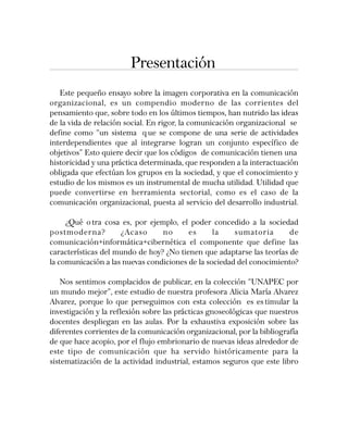 Presentación
Este pequeño ensayo sobre la imagen corporativa en la comunicación
organizacional, es un compendio moderno de las corrientes del
pensamiento que, sobre todo en los últimos tiempos, han nutrido las ideas
de la vida de relación social. En rigor, la comunicación organizacional se
define como “un sistema q ue se compone de una serie de actividades
interdependientes que al integrarse logran un conjunto específico de
objetivos” Esto quiere decir que los códigos de comunicación tienen una
historicidad y una práctica determinada, que responden a la interactuación
obligada que efectúan los grupos en la sociedad, y que el conocimiento y
estudio de los mismos es un instrumental de mucha utilidad. Utilidad que
puede convertirse en herramienta sectorial, como es el caso de la
comunicación organizacional, puesta al servicio del desarrollo industrial.
¿Qué o tra cosa es, por ejemplo, el poder concedido a la sociedad
postmoderna? ¿Acaso no es la sumatoria de
comunicación+informática+cibernética el componente que define las
características del mundo de hoy? ¿No tienen que adaptarse las teorías de
la comunicación a las nuevas condiciones de la sociedad del conocimiento?
Nos sentimos complacidos de publicar, en la colección “UNAPEC por
un mundo mejor”, este estudio de nuestra profesora Alicia María Alvarez
Alvarez, porque lo que perseguimos con esta colección es es timular la
investigación y la reflexión sobre las prácticas gnoseológicas que nuestros
docentes despliegan en las aulas. Por la exhaustiva exposición sobre las
diferentes corrientes de la comunicación organizacional, por la bibliografía
de que hace acopio, por el flujo embrionario de nuevas ideas alrededor de
este tipo de comunicación que ha servido históricamente para la
sistematización de la actividad industrial, estamos seguros que este libro
 