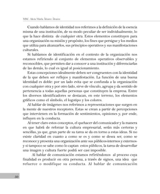 50
MSC. Alicia María Álvarez Álvarez
Cuando hablamos de identidad nos referimos a la definición de la esencia
misma de una institución, de su modo peculiar de ser individualmente, lo
que la hace distinta de cualquier otra. Estos elementos constituyen para
una organización su misión y propósito, los fines que persigue y los medios
que utiliza para alcanzarlos, sus principios operativos y sus manifestaciones
culturales.
Si hablamos de identificación en el contexto de la organización nos
estamos refiriendo al conjunto de elementos operativos observables y
reconocibles, que permiten dar a conocer a una institución y diferenciarlas
de las demás, lo cual es igual al posicionamiento.
Estas concepciones idealmente deben ser congruentes con la identidad
de la que deben ser reflejos y manifestación. La función de una buena
identidad es doble: por un lado evita que se confunda a la organización
con cualquier otra y por otro lado, sirve de vínculo, agrupa y da sentido de
pertenencia a todas aquellas personas que constituyen la empresa. Entre
los diversos identificadores se destacan, en este terreno, los elementos
gráficos como el símbolo, el logotipo y los colores.
Al hablar de imágenes nos referimos a representaciones que surgen en
la mente de nuestros receptores. Estas se crean a partir de percepciones
que intervienen en la formación de sentimientos, opiniones y, por ende,
influyen en la conducta.
Al tener claro estos conceptos, el quehacer del comunicador y la manera
en que habrá de reforzar la cultura empresarial, serán más certeras y
sencillas, ya que, gran parte de su tarea se da en torno a estas ideas. Si no
existe claridad en cuanto a como se es y como se desea ser, como se
reconoce y presenta una organización ante sus públicos-internos y externos-
y si tampoco se sabe como lo captan estos públicos, la tarea de desarrollar
una imagen y cultura fuerte podrá ser casi imposible.
Al hablar de comunicación estamos refiriéndonos al proceso cuya
finalidad es producir en otra persona, a través de signos, una idea que
refuerce o modifique su conducta. Al hablar de comunicación
 