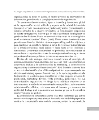 51
La imagen corporativa en la comunicación organizacional: teorías, conceptos y puntos de vistas.
organizacional se tiene en cuenta el mismo proceso de intercambio de
información, pero llevado al complejo marco de la organización.
“La comunicación corporativa, ligada a la acción y la conducta global
de la organización, será el vehículo y soporte de la calidad del servicio
(porque el servicio es comunicación y relación) y ambos (comunicación y
servicio) el vector de la imagen corporativa. La comunicación corporativa
es holista e integradora, es decir que en ella se coordinan, se integran y se
gestionan las distintas formas de comunicación como un todo orgánico
en el sentido corporativo” Costa, (1995). Como vemos, la comunicación
permite coordinar los distintos elementos para el logro de los objetivos y
para mantener un equilibrio óptimo, a partir de reconocer la importancia
de la interdependencia hacia dentro y hacia fuera de los sistemas y
subsistemas. Contribuye a neutralizar los problemas que obstaculizan el
desarrollo de la organización a través de un conjunto de esfuerzos y acciones
adaptativas tales como políticas, productos de comunicación, etc.
Dentro de este enfoque sistémico consideramos el concepto de
comunicación corporativa, elaborado por Cees van Riel: “La comunicación
corporativa incluye a la comunicación de marketing, la comunicación
organizativa y la comunicación de dirección”. Esta última es la que se lleva
a cabo entre la dirección y los públicos objetivo interno y externo (relación
director-accionistas y agentes financieros). La de marketing está centrada
básicamente en lo externo para respaldar las ventas, propone acciones de
publicidad, marketing directo, venta personal, patrocinio, etc. La
comunicación organizativa se dirige hacia públicos objetivos y es
instrumentada a través de acciones de relaciones publicas., relaciones con
administración pública, relaciones con el inversor y comunicación
ambiental. Incluye aquí la comunicación interna, ya que se le considera
una herramienta de gestión.
La comunicación corporativa abarca estas tres subformas que deben
encontrarse integradas y armonizadas formando una totalidad que permita
unificar la comunicación dentro de la empresa y evitar, de este modo, la
 