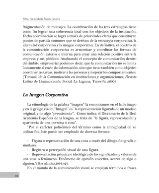 52
MSC. Alicia María Álvarez Álvarez
fragmentación de mensajes. La coordinación de las tres estrategias tiene
como fin lograr una coherencia total con los objetivos de la institución.
Dicha coordinación se logra a través de prioridades claras que constituyan
puntos de partida comunes que se derivan de la estrategia corporativa, la
identidad corporativa y la imagen corporativa. En definitiva, el objetivo de
la comunicación corporativa es armonizar y coordinar las formas de
comunicación externa e interna para crear una relación positiva entre la
empresa y sus públicos. Analizando el concepto de comunicación dentro
del ámbito empresarial podemos decir, que la comunicación no se limita
únicamente al envío de información, sino que tiene también como objetivo
coordinar las tareas, motivar a las personas y mejorar los comportamientos.
(Tomado de la Comunicación en instituciones y organizaciones, Revista
Latina de Comunicación Social, La Laguna, Tenerife, 2000).
La Imagen CorporativaLa Imagen CorporativaLa Imagen CorporativaLa Imagen CorporativaLa Imagen Corporativa
La etimología de la palabra “imagen” la encontramos en el latín imago
y en el griego eikom.“Imagen” es “la representación figurada de un modelo
original, y de algo “preexistente”. Como indica el Diccionario de la Real
Academia Española de la lengua, se trata de “la figura, representación y
apariencia de una persona o cosa”.
“Por el carácter polisémico del término como la ambigüedad de su
utilización, éste puede ser empleado de diversas formas:
- Figura o representación de una cosa a través del dibujo, fotografía o
similares.
- Registro o percepción visual de una figura.
- Representación psíquica e ideológica de los significados y valores de
una cosa o fenómeno. Fenómeno de opinión colectiva, acerca de algo o
alguien.”(Hernández,1991:42).
En el mundo de la comunicación visual se emplean términos o frases
 