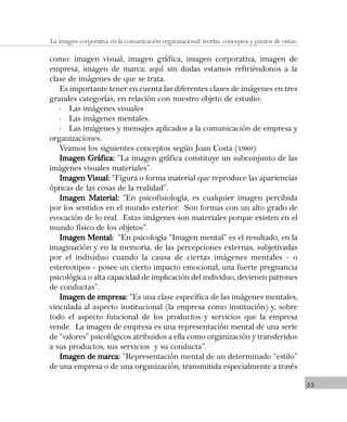 53
La imagen corporativa en la comunicación organizacional: teorías, conceptos y puntos de vistas.
como: imagen visual, imagen gráfica, imagen corporativa, imagen de
empresa, imagen de marca; aquí sin dudas estamos refiriéndonos a la
clase de imágenes de que se trata.
Es importante tener en cuenta las diferentes clases de imágenes en tres
grandes categorías, en relación con nuestro objeto de estudio:
- Las imágenes visuales
- Las imágenes mentales.
- Las imágenes y mensajes aplicados a la comunicación de empresa y
organizaciones.
Veamos los siguientes conceptos según Joan Costa (1989):
Imagen Gráfica:Imagen Gráfica:Imagen Gráfica:Imagen Gráfica:Imagen Gráfica: “La imagen gráfica constituye un subconjunto de las
imágenes visuales materiales”.
Imagen Visual:Imagen Visual:Imagen Visual:Imagen Visual:Imagen Visual: “Figura o forma material que reproduce las apariencias
ópticas de las cosas de la realidad”.
Imagen Material:Imagen Material:Imagen Material:Imagen Material:Imagen Material: “En psicofisiología, es cualquier imagen percibida
por los sentidos en el mundo exterior. Son formas con un alto grado de
evocación de lo real. Estas imágenes son materiales porque existen en el
mundo físico de los objetos”.
Imagen Mental:Imagen Mental:Imagen Mental:Imagen Mental:Imagen Mental: “En psicología “Imagen mental” es el resultado, en la
imaginación y en la memoria, de las percepciones externas, subjetivadas
por el individuo cuando la causa de ciertas imágenes mentales – o
estereotipos – posee un cierto impacto emocional, una fuerte pregnancia
psicológica o alta capacidad de implicación del individuo, devienen patrones
de conductas”.
Imagen de empresa:Imagen de empresa:Imagen de empresa:Imagen de empresa:Imagen de empresa: “Es una clase específica de las imágenes mentales,
vinculada al aspecto institucional (la empresa como institución) y, sobre
todo el aspecto funcional de los productos y servicios que la empresa
vende. La imagen de empresa es una representación mental de una serie
de “valores” psicológicos atribuidos a ella como organización y transferidos
a sus productos, sus servicios y su conducta”.
Imagen de marca:Imagen de marca:Imagen de marca:Imagen de marca:Imagen de marca: “Representación mental de un determinado “estilo”
de una empresa o de una organización, transmitida especialmente a través
 