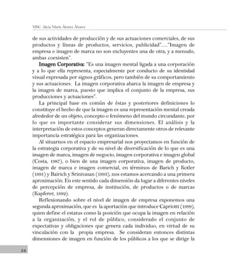 54
MSC. Alicia María Álvarez Álvarez
de sus actividades de producción y de sus actuaciones comerciales, de sus
productos y líneas de productos, servicios, publicidad”.....“Imagen de
empresa e imagen de marca no son excluyentes una de otra, y a menudo,
ambas coexisten”.
Imagen Corporativa:Imagen Corporativa:Imagen Corporativa:Imagen Corporativa:Imagen Corporativa: “Es una imagen mental ligada a una corporación
y a lo que ella representa, especialmente por conducto de su identidad
visual expresada por signos gráficos, pero también de su comportamiento
y sus actuaciones. La imagen corporativa abarca la imagen de empresa y
la imagen de marca, puesto que implica el conjunto de la empresa, sus
producciones y actuaciones”.
La principal base en común de éstas y posteriores definiciones lo
constituye el hecho de que la imagen es una representación mental creada
alrededor de un objeto, concepto o fenómeno del mundo circundante, por
lo que es importante considerar sus dimensiones. El análisis y la
interpretación de estos conceptos generan directamente otros de relevante
importancia estratégica para las organizaciones.
Al situarnos en el espacio empresarial nos proyectamos en función de
la estrategia corporativa y de su nivel de diversificación de lo que es una
imagen de marca, imagen de negocio, imagen corporativa e imagen global
(Costa, 1987), o bien de una imagen corporativa, imagen de producto,
imagen de marca e imagen comercial, en términos de Barich y Kotler
(1991) y Bairich y Srinivasan (1993), nos estamos acercando a una primera
aproximación. En este sentido cada dimensión da lugar a diferentes niveles
de percepción de empresa, de institución, de productos o de marcas
(Kapferer, 1992).
Reflexionando sobre el nivel de imagen de empresa exponemos una
segunda aproximación, que es la aportación que introduce Capriotti (1999),
quien define el estatus como la posición que ocupa la imagen en relación
a la organización, y el rol de público, considerado el conjunto de
expectativas y obligaciones que genera cada individuo, en virtud de su
vinculación con la propia empresa. Se consideran entonces distintas
dimensiones de imagen en función de los públicos a los que se dirige la
 
