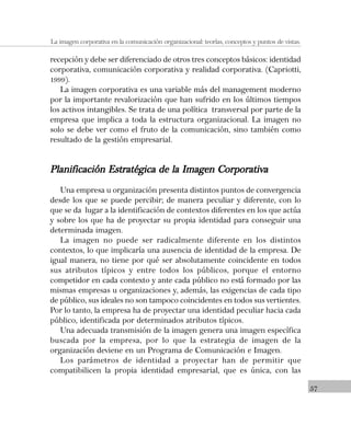 57
La imagen corporativa en la comunicación organizacional: teorías, conceptos y puntos de vistas.
recepción y debe ser diferenciado de otros tres conceptos básicos: identidad
corporativa, comunicación corporativa y realidad corporativa. (Capriotti,
1999).
La imagen corporativa es una variable más del management moderno
por la importante revalorización que han sufrido en los últimos tiempos
los activos intangibles. Se trata de una política transversal por parte de la
empresa que implica a toda la estructura organizacional. La imagen no
solo se debe ver como el fruto de la comunicación, sino también como
resultado de la gestión empresarial.
Planificación Estratégica de la Imagen CorporativaPlanificación Estratégica de la Imagen CorporativaPlanificación Estratégica de la Imagen CorporativaPlanificación Estratégica de la Imagen CorporativaPlanificación Estratégica de la Imagen Corporativa
Una empresa u organización presenta distintos puntos de convergencia
desde los que se puede percibir; de manera peculiar y diferente, con lo
que se da lugar a la identificación de contextos diferentes en los que actúa
y sobre los que ha de proyectar su propia identidad para conseguir una
determinada imagen.
La imagen no puede ser radicalmente diferente en los distintos
contextos, lo que implicaría una ausencia de identidad de la empresa. De
igual manera, no tiene por qué ser absolutamente coincidente en todos
sus atributos típicos y entre todos los públicos, porque el entorno
competidor en cada contexto y ante cada público no está formado por las
mismas empresas u organizaciones y, además, las exigencias de cada tipo
de público, sus ideales no son tampoco coincidentes en todos sus vertientes.
Por lo tanto, la empresa ha de proyectar una identidad peculiar hacia cada
público, identificada por determinados atributos típicos.
Una adecuada transmisión de la imagen genera una imagen específica
buscada por la empresa, por lo que la estrategia de imagen de la
organización deviene en un Programa de Comunicación e Imagen.
Los parámetros de identidad a proyectar han de permitir que
compatibilicen la propia identidad empresarial, que es única, con las
 