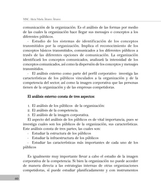 60
MSC. Alicia María Álvarez Álvarez
comunicación de la organización. Es el análisis de las formas por medio
de las cuales la organización hace llegar sus mensajes o conceptos a los
diferentes públicos.
- Estudio de los sistemas de identificación de los conceptos
transmitidos por la organización. Implica el reconocimiento de los
conceptos básicos transmitidos, comunicados a los diferentes públicos a
través de las diferentes opciones de comunicación. La organización
identificará los conceptos comunicados, analizará la intensidad de los
conceptos comunicados, así como la dispersión de los conceptos y mensajes
transmitidos.
- El análisis externo como parte del perfil corporativo investiga las
características de los públicos vinculados a la organización y de la
competencia del sector, así como la imagen corporativa que las personas
tienen de la organización y de las empresas competidoras.
El análisis externo consta de tres aspectos:El análisis externo consta de tres aspectos:El análisis externo consta de tres aspectos:El análisis externo consta de tres aspectos:El análisis externo consta de tres aspectos:
1. El análisis de los públicos de la organización:
2. El análisis de la competencia.
3. El análisis de la imagen corporativa.
El aspecto del análisis de los públicos es de vital importancia, pues se
investiga cuales son los públicos de la organización, sus características.
Este análisis consta de tres partes, las cuales son:
- Estudiar la estructura de los públicos
- Estudiar la infraestructura de los públicos
- Estudiar las características más importantes de cada uno de los
públicos
Es igualmente muy importante llevar a cabo el estudio de la imagen
corporativa de la competencia. Si bien la organización no puede acceder
de manera directa a las estrategias internas de otras organizaciones
competidoras, sí puede estudiar planificadamente y con instrumentos
 