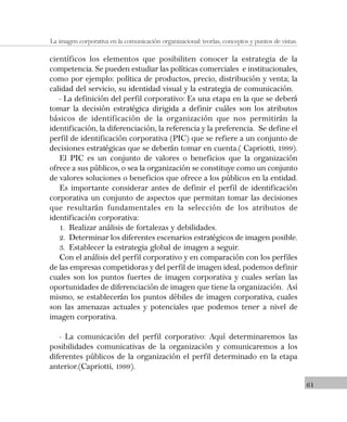 61
La imagen corporativa en la comunicación organizacional: teorías, conceptos y puntos de vistas.
científicos los elementos que posibiliten conocer la estrategia de la
competencia. Se pueden estudiar las políticas comerciales e institucionales,
como por ejemplo: política de productos, precio, distribución y venta; la
calidad del servicio, su identidad visual y la estrategia de comunicación.
- La definición del perfil corporativo: Es una etapa en la que se deberá
tomar la decisión estratégica dirigida a definir cuáles son los atributos
básicos de identificación de la organización que nos permitirán la
identificación, la diferenciación, la referencia y la preferencia. Se define el
perfil de identificación corporativa (PIC) que se refiere a un conjunto de
decisiones estratégicas que se deberán tomar en cuenta.( Capriotti, 1999).
El PIC es un conjunto de valores o beneficios que la organización
ofrece a sus públicos, o sea la organización se constituye como un conjunto
de valores soluciones o beneficios que ofrece a los públicos en la entidad.
Es importante considerar antes de definir el perfil de identificación
corporativa un conjunto de aspectos que permitan tomar las decisiones
que resultarán fundamentales en la selección de los atributos de
identificación corporativa:
1. Realizar análisis de fortalezas y debilidades.
2. Determinar los diferentes escenarios estratégicos de imagen posible.
3. Establecer la estrategia global de imagen a seguir.
Con el análisis del perfil corporativo y en comparación con los perfiles
de las empresas competidoras y del perfil de imagen ideal, podemos definir
cuales son los puntos fuertes de imagen corporativa y cuales serían las
oportunidades de diferenciación de imagen que tiene la organización. Así
mismo, se establecerán los puntos débiles de imagen corporativa, cuales
son las amenazas actuales y potenciales que podemos tener a nivel de
imagen corporativa.
- La comunicación del perfil corporativo: Aquí determinaremos las
posibilidades comunicativas de la organización y comunicaremos a los
diferentes públicos de la organización el perfil determinado en la etapa
anterior.(Capriotti, 1999).
 
