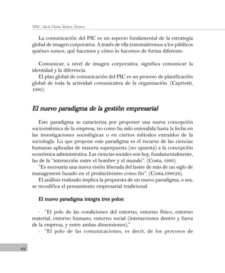 62
MSC. Alicia María Álvarez Álvarez
La comunicación del PIC es un aspecto fundamental de la estrategia
global de imagen corporativa. A través de ella transmitiremos a los públicos
quiénes somos, qué hacemos y cómo lo hacemos de forma diferente.
Comunicar, a nivel de imagen corporativa, significa comunicar la
identidad y la diferencia.
El plan global de comunicación del PIC es un proceso de planificación
global de toda la actividad comunicativa de la organización. (Capriotti,
1999).
El nuevo paradigma de la gestión empresarialEl nuevo paradigma de la gestión empresarialEl nuevo paradigma de la gestión empresarialEl nuevo paradigma de la gestión empresarialEl nuevo paradigma de la gestión empresarial
Este paradigma se caracteriza por proponer una nueva concepción
sociosistémica de la empresa, no como ha sido entendida hasta la fecha en
las investigaciones sociológicas o en ciertos métodos extraídos de la
sociología. Lo que propone este paradigma es el recurso de las ciencias
humanas aplicadas de manera superpuesta (no opuesta) a la concepción
económica administrativa. Las ciencias sociales son hoy, fundamentalmente,
las de la “interacción entre el hombre y el mundo”. (Costa, 1999).
“Es necesaria una nueva visión liberada del lastre de más de un siglo de
management basado en el productivismo como fin”. (Costa,1999:24).
El análisis realizado implica la propuesta de un nuevo paradigma, o sea,
se recodifica el pensamiento empresarial tradicional.
El nuevo paradigma integra tres polos:El nuevo paradigma integra tres polos:El nuevo paradigma integra tres polos:El nuevo paradigma integra tres polos:El nuevo paradigma integra tres polos:
- “El polo de las condiciones del entorno, entorno físico, entorno
material, entorno humano, entorno social (interacciones dentro y fuera
de la empresa, y entre ambas dimensiones).”
- “El polo de las comunicaciones, es decir, de los procesos de
 