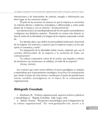 63
La imagen corporativa en la comunicación organizacional: teorías, conceptos y puntos de vistas.
interacciones y de intercambio de materia, energía e información que
tiene lugar en los entornos citados.”
- “El polo de las acciones, la manera en que la empresa se encuentra
en relación directa o indirecta, instantánea o diferenciada, y cómo actúa
dentro de sí misma y con su entorno.” (Costa,1999:24-25)
Las interacciones y la interdependencia de los tres polos sociosistémicos
configuran una dinámica unitaria. Teniendo en cuenta esta síntesis, se
basa la visión de la identidad y la imagen de la empresa expresada a través
de:
- “La identity place, que define la personalidad ambiental y funcional
de los lugares, los entornos y espacios que la empresa ocupa y en los que
opera se comunica y actúa”.
- “La integración de la identidad verbal, visual y objetual, que son el
sustrato diferenciador de la empresa y la sustancia de todas sus
comunicaciones”.
- “La cultura corporativa, vector de la acción, que impulsa y orienta
las decisiones, las actuaciones, la calidad y el estilo de la empresa”.
(Costa, 1999:25).
Los vectores que como vemos definen el nuevo paradigma, se realizan
y materializan por el pensamiento estratégico, la acción y la comunicación
que, desde el punto de vista teórico, constituyen el punto de partida hacia
nuevas variables investigativas en el marco de la comunicación
organizacional.
Bibliografía Consultada:Bibliografía Consultada:Bibliografía Consultada:Bibliografía Consultada:Bibliografía Consultada:
1. Abarbanel, H. “Cultura organizacional, aspectos teóricos, prácticos
y metodológicos”. Bogotá, Colombia. Edit. Legis, 1992.
2. Alabart, Yesmin. “Perspectiva metodológica para el diagnóstico de
la cultura organizacional”. En: www.gestiopolis.com, acceso a la
 