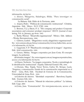 64
MSC. Alicia María Álvarez Álvarez
información, 05/02/04.
3. Alonso, Margarita, Saladrigas, Hilda. “Para investigar en
comunicación social”.
La Habana. Edit. Pablo de la Torriente, 2000.
4. Arejera, Pedro. “Políticas de comunicación institucional”. Córdoba,
Argentina. Edit. Minco. E.C.I. UNC, 1998.
5. Brownn, T. J. y Dacin, P. A. “The company and product: Corporate
associations and consumer produjct responses”. EE.UU. Journal of mar-
keting, Vol. 61, January, pp 68-84. 1997.
6. Burke, Warner. “Desarrollo organizacional”. México. Edit. Addison
– Wesley Iberoamericana, 1988.
7. Cabrera, Lisabel. “Diagnóstico social y diagnóstico organizacional”.
En: www.unmsn.edu.pe/letras/comunicación/revis-ta/índice.htm, acceso
a la información, 07/03/04.
8. Cappriotti, V. P. “Planificación estratégica de la imagen”. Argentina.
Edit. Ariel comunicación, 1999.
9. Caruso, Melina. “Imagen corporativa por Joan Costa. El concepto
imagen. La polisemia
del término imagen”. En: www.rrppnet.com.ar/imagencorporativa.htm,
acceso a la información 07/03/04.
10.Chavez, Norberto. “La imagen corporativa. Teoría y metodología de
la identificación institucional”. España. Editorial Gustavo Pili, 1994.
11.Choram, Max, Tejada, Victor Torres, Carlos M., Strique, Lucía.
“Empresa y comunicación: Estado de la comunicación empresarial en el
Perú”. Lima, Perú, Edit. Facultad de Ciencias de la Comunicación,
Universidad de Lima, Perú. 1994.
12.Colectivo de Autores. “Identidad corporativa”. Barcelona, España.
Edit. Gustavo Gili, 1991.
13.Colectivo de Autores. “Manual de relaciones publicas”. La habana,
Edit. Logo, 2001
14.Costa, Joan. “Comunicación”. En www.joancosta.com, acceso a la
 
