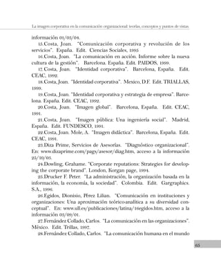 65
La imagen corporativa en la comunicación organizacional: teorías, conceptos y puntos de vistas.
información 01/03/04.
15.Costa, Joan. “Comunicación corporativa y revolución de los
servicios”. España. Edit. Ciencias Sociales, 1995
16.Costa, Joan. “La comunicación en acción. Informe sobre la nueva
cultura de la gestión”. Barcelona. España. Edit. PAIDOS, 1999.
17.Costa, Joan. “Identidad corporativa”. Barcelona, España. Edit.
CEAC, 1992.
18.Costa, Joan. “Identidad corporativa”. Mexico, D.F. Edit. TRIALLAS,
1999.
19.Costa, Joan. “Identidad corporativa y estrategia de empresa”. Barce-
lona. España. Edit. CEAC, 1992.
20.Costa, Joan. “Imagen global”. Barcelona, España. Edit. CEAC,
1991.
21.Costa, Joan. “Imagen pública: Una ingeniería social”. Madrid,
España. Edit. FUNDESCO, 1991.
22.Costa, Joan. Mole, A. “Imagen didáctica”. Barcelona, España. Edit.
CEAC, 1991.
23.Diza Prime, Servicios de Asesorías. “Diagnóstico organizacional”.
En: www.dizaprime.com/pags/asesor/diag.htm, acceso a la información
25/10/03.
24.Dowling, Grahame. “Corporate reputations: Strategies for develop-
ing the corporate brand”. London, Korgan page, 1994.
25.Drucker F. Peter. “La administración, la organización basada en la
información, la economía, la sociedad”. Colombia. Edit. Gargraphics.
S.A., 1996.
26.Egidos, Dionisio, Pérez Lilian. “Comunicación en instituciones y
organizaciones: Una aproximación teórico-analítica a su diversidad con-
ceptual”. En: www.ull.es/publicaciones/latina/16egidos.htm, acceso a la
información 03/09/01.
27.Fernández Collado, Carlos. “La comunicación en las organizaciones”.
México. Edit. Trillas, 1997.
28.Fernández Collado, Carlos. “La comunicación humana en el mundo
 