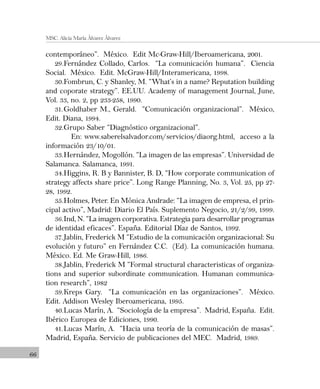 66
MSC. Alicia María Álvarez Álvarez
contemporáneo”. México. Edit Mc-Graw-Hill/Iberoamericana, 2001.
29.Fernández Collado, Carlos. “La comunicación humana”. Ciencia
Social. México. Edit. McGraw-Hill/Interamericana, 1998.
30.Fombrun, C. y Shanley, M. “What’s in a name? Reputation building
and coporate strategy”. EE.UU. Academy of management Journal, June,
Vol. 33, no. 2, pp 233-258, 1990.
31.Goldhaber M., Gerald. “Comunicación organizacional”. México,
Edit. Diana, 1994.
32.Grupo Saber “Diagnóstico organizacional”.
En: www.saberelsalvador.com/servicios/diaorg.html, acceso a la
información 23/10/01.
33.Hernández, Mogollón. “La imagen de las empresas”. Universidad de
Salamanca. Salamanca, 1991.
34.Higgins, R. B y Bannister, B. D, “How corporate communication of
strategy affects share price”. Long Range Planning, No. 3, Vol. 25, pp 27-
28, 1992.
35.Holmes, Peter. En Mónica Andrade: “La imagen de empresa, el prin-
cipal activo”, Madrid: Diario El País. Suplemento Negocio, 21/2/99, 1999.
36.Ind, N. “La imagen corporativa. Estrategia para desarrollar programas
de identidad eficaces”. España. Editorial Díaz de Santos, 1992.
37.Jablin, Frederick M “Estudio de la comunicación organizacional: Su
evolución y futuro” en Fernández C.C. (Ed). La comunicación humana.
México. Ed. Me Graw-Hill, 1986.
38.Jablin, Frederick M “Formal structural characteristicas of organiza-
tions and superior subordinate communication. Humanan communica-
tion research”, 1982
39.Kreps Gary. “La comunicación en las organizaciones”. México.
Edit. Addison Wesley Iberoamericana, 1995.
40.Lucas Marín, A. “Sociología de la empresa”. Madrid, España. Edit.
Ibérico Europea de Ediciones, 1990.
41.Lucas Marín, A. “Hacia una teoría de la comunicación de masas”.
Madrid, España. Servicio de publicaciones del MEC. Madrid, 1989.
 