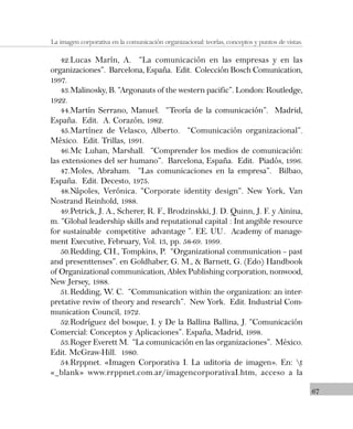 67
La imagen corporativa en la comunicación organizacional: teorías, conceptos y puntos de vistas.
42.Lucas Marín, A. “La comunicación en las empresas y en las
organizaciones”. Barcelona, España. Edit. Colección Bosch Comunication,
1997.
43.Malinosky, B. “Argonauts of the western pacific”. London: Routledge,
1922.
44.Martín Serrano, Manuel. “Teoría de la comunicación”. Madrid,
España. Edit. A. Corazón, 1982.
45.Martínez de Velasco, Alberto. “Comunicación organizacional”.
México. Edit. Trillas, 1991.
46.Mc Luhan, Marshall. “Comprender los medios de comunicación:
las extensiones del ser humano”. Barcelona, España. Edit. Piadós, 1996.
47.Moles, Abraham. “Las comunicaciones en la empresa”. Bilbao,
España. Edit. Decesto, 1975.
48.Nápoles, Verónica. “Corporate identity design”. New York, Van
Nostrand Reinhold, 1988.
49.Petrick, J. A., Scherer, R. F., Brodzinskki, J. D. Quinn, J. F. y Ainina,
m. “Global leadership skills and reputational capital : Int angible resource
for sustainable competitive advantage ”. EE. UU. Academy of manage-
ment Executive, February, Vol. 13, pp. 58-69. 1999.
50.Redding, CH., Tompkins, P. “Organizational communication – past
and presenttenses”. en Goldhaber, G. M., & Barnett, G. (Edo) Handbook
of Organizational communication, Ablex Publishing corporation, nonwood,
New Jersey, 1988.
51.Redding, W. C. “Communication within the organization: an inter-
pretative reviw of theory and research”. New York. Edit. Industrial Com-
munication Council, 1972.
52.Rodríguez del bosque, I. y De la Ballina Ballina, J. “Comunicación
Comercial: Conceptos y Aplicaciones”. España, Madrid, 1998.
53.Roger Everett M. “La comunicación en las organizaciones”. México.
Edit. McGraw-Hill. 1980.
54.Rrppnet. «Imagen Corporativa I. La uditoria de imagen». En: t
«_blank» www.rrppnet.com.ar/imagencorporativaI.htm, acceso a la
 