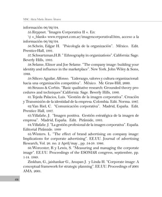 68
MSC. Alicia María Álvarez Álvarez
información 06/02/04.
55.Rrppnet. “Imagen Corporativa II «. En:
t «_blank» www.rrppnet.com.ar/imagencorporativaI.htm, acceso a la
información 06/02/04.
56.Schein, Edgar H. “Psicología de la organización”. México. Edit.
Prentice-Hall, 1991.
57.Schwartzman,H.B. “ Ethnography in organizations”. California: Sage.
Beverly Hills, 1993.
58.Selame, Elinor and Joe Selame. “The company image: building your
identity and influence in the marketplace”. New York. John Wiley & Sons,
1988.
59.Siliceo Aguilar, Alfonso. “Liderazgo, valores y cultura organizacional:
hacia una organización competitiva”. México. Mc Graw-Hill, 2000.
60.Strauss & Corbin. “Basic qualitative research: Grounded theory pro-
cedures and techniques”.California: Sage. Beverly Hills, 1990.
61.Tejeda Palacios, Luis. “Gestión de la imagen corporativa”. Creación
y Transmisión de la identidad de la empresa. Colombia. Edit. Norma. 1987.
62.Van Riel, C. “Comunicación corporativa”. Madrid, España. Edit.
Prentice Hall, 1997.
63.Villafañe, J. “Imagen positiva. Gestión estratégica de la imagen de
empresa”. Madrid, España. Edit. Pirámide, 1993.
64.Villafañe. J. “La gestión profesional de la imagen corporativa”. España.
Editorial Pirámide. 1999
65.Winters. L. “The effect of brand advertising on company image:
Implications for corporate advertising”. EE.UU. Journal of advertising
Research, Vol. 26. no. 2 April/may , pp. 54-59. 1986.
66.Worcester, R y Lewis, S. “Measuring and managing the corporate
image”. EE.UU. Proceedings of the ESOMAR congress, septiembre, pp.
1-14. 1989.
Zinkhan, G., jaishankar G., Anupan J. y Linda H. “Corporate image: A
conceptual framework for strategic planning”. EE.UU. Proceedings of 2001
AMA. 2001.
 