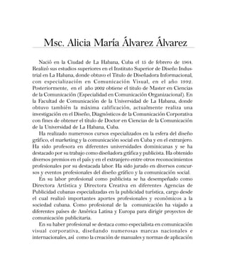 Msc. Alicia María Álvarez Álvarez
Nació en la Ciudad de La Habana, Cuba el 15 de febrero de 1964.
Realizó sus estudios superiores en el Instituto Superior de Diseño Indus-
trial en La Habana, donde obtuvo el Titulo de Diseñadora Informacional,
con especialización en Comunicación Visual, en el año 1992.
Posteriormente, en el año 2002 obtiene el titulo de Master en Ciencias
de la Comunicación (Especialidad en Comunicación Organizacional). En
la Facultad de Comunicación de la Universidad de La Habana, donde
obtuvo también la máxima calificación, actualmente realiza una
investigación en el Diseño, Diagnósticos de la Comunicación Corporativa
con fines de obtener el título de Doctor en Ciencias de la Comunicación
de la Universidad de La Habana, Cuba.
Ha realizado numerosos cursos especializados en la esfera del diseño
gráfico, el marketing y la comunicación social en Cuba y en el extranjero.
Ha sido profesora en diferentes universidades dominicanas y se ha
destacado por su trabajo como diseñadora gráfica y publicista. Ha obtenido
diversos premios en el país y en el extranjero entre otros reconocimientos
profesionales por su destacada labor. Ha sido jurado en diversos concur-
sos y eventos profesionales del diseño gráfico y la comunicación social.
En su labor profesional como publicista se ha desempeñado como
Directora Artística y Directora Creativa en diferentes Agencias de
Publicidad cubanas especializadas en la publicidad turística, cargo desde
el cual realizó importantes aportes profesionales y económicos a la
sociedad cubana. Como profesional de la comunicación ha viajado a
diferentes países de América Latina y Europa para dirigir proyectos de
comunicación publicitaria.
En su haber profesional se destaca como especialista en comunicación
visual corporativa, diseñando numerosas marcas nacionales e
internacionales, así como la creación de manuales y normas de aplicación
 