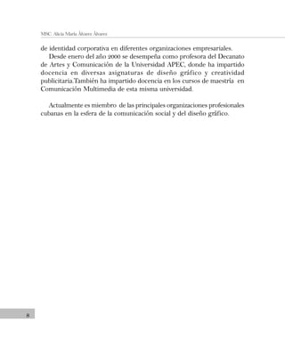 8
MSC. Alicia María Álvarez Álvarez
de identidad corporativa en diferentes organizaciones empresariales.
Desde enero del año 2000 se desempeña como profesora del Decanato
de Artes y Comunicación de la Universidad APEC, donde ha impartido
docencia en diversas asignaturas de diseño gráfico y creatividad
publicitaria.También ha impartido docencia en los cursos de maestría en
Comunicación Multimedia de esta misma universidad.
Actualmente es miembro de las principales organizaciones profesionales
cubanas en la esfera de la comunicación social y del diseño gráfico.
 
