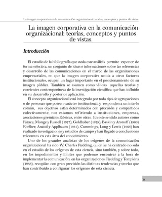 9
La imagen corporativa en la comunicación organizacional: teorías, conceptos y puntos de vistas.
La imagen corporativa en la comunicación
organizacional: teorías, conceptos y puntos
de vistas.
IntroducciónIntroducciónIntroducciónIntroducciónIntroducción
El estudio de la bibliografía que avala este análisis permite exponer, de
forma selectiva, un conjunto de ideas e informaciones sobre las referencias
y desarrollo de las comunicaciones en el marco de las organizaciones
empresariales, en que la imagen corporativa unida a otros factores
institucionales, ocupan un lugar importante en el posicionamiento de su
imagen pública. También se asumen como válidas aquellas teorías y
corrientes contemporáneas de la investigación científica que han influido
en su desarrollo y posterior aplicación.
El concepto organizacional está integrado por todo tipo de agrupaciones
o de personas que poseen carácter institucional, y responden a un interés
común, sus objetivos están determinados con precisión y compartidos
colectivamente, nos estamos refiriendo a instituciones, empresas,
asociaciones gremiales, fábricas, entre otras. En este sentido autores como
Farace, Monge y Russell (1977), Goldhaber (1979), Baskin y Aronoff (1980)
Koelher, Anatol y Applbaum (1981), Cummings, Long y Lewis (1983) han
realizado investigaciones y estudios de campo y han llegado a conclusiones
relevantes en esta área del conocimiento.
Uno de los grandes analistas de los orígenes de la comunicación
organizacional ha sido W. Charles Redding, quien se ha centrado no solo
en el estudio de los orígenes de esta ciencia, sino también, y sobre todo,
en los impedimentos y límites que podemos encontrar a la hora de
implementar la comunicación en las organizaciones. Redding y Tompkins
(1988), recopilan con gran precisión las distintas tendencias y teorías que
han contribuido a configurar los orígenes de esta ciencia.
 
