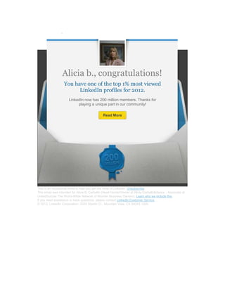 Alicia b., congratulations!
                   You have one of the top 1% most viewed
                         LinkedIn profiles for 2012.
                      LinkedIn now has 200 million members. Thanks for
                           playing a unique part in our community!

                                              Read More




This is an occasional email to help you get the most of LinkedIn. Unsubscribe
This email was intended for Alicia B. Carballo (Head Hunter/Owner at Alicia Carballo&Asocs - Associate at
UnitedSucces The World-Wilde Network of Women Business Owners). Learn why we include this.
If you need assistance or have questions, please contact LinkedIn Customer Service.
© 2013, LinkedIn Corporation. 2029 Stierlin Ct., Mountain View, CA 94043, USA.
 