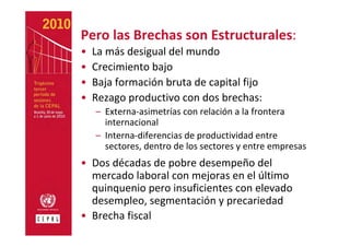 Pero las Brechas son Estructurales:
•   La más desigual del mundo
•   Crecimiento bajo
•   Baja formación bruta de capital fijo
•   Rezago productivo con dos brechas:
    – Externa‐asimetrías con relación a la frontera
      internacional
    – Interna‐diferencias de productividad entre 
      sectores, dentro de los sectores y entre empresas
• Dos décadas de pobre desempeño del 
  mercado laboral con mejoras en el último 
  quinquenio pero insuficientes con elevado 
  desempleo, segmentación y precariedad 
• Brecha fiscal
 
