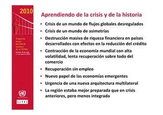 Aprendiendo de la crisis y de la historia
• Crisis de un mundo de flujos globales desregulados
• Crisis de un mundo de asimetrías
• Destrucción masiva de riqueza financiera en países 
  desarrollados con efectos en la reducción del crédito 
• Contracción de la economía mundial con alta 
  volatilidad, lenta recuperación sobre todo del 
  comercio
• Recuperación sin empleo
• Nuevo papel de las economías emergentes
• Urgencia de una nueva arquitectura multilateral
• La región estaba mejor preparada que en crisis 
  anteriores, pero menos integrada
 
