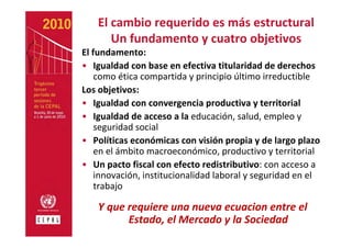 El cambio requerido es más estructural
       Un fundamento y cuatro objetivos
El fundamento:
• Igualdad con base en efectiva titularidad de derechos  
    como ética compartida y principio último irreductible
Los objetivos:
• Igualdad con convergencia productiva y territorial
• Igualdad de acceso a la educación, salud, empleo y 
    seguridad social
• Políticas económicas con visión propia y de largo plazo 
    en el ámbito macroeconómico, productivo y territorial
• Un pacto fiscal con efecto redistributivo: con acceso a 
    innovación, institucionalidad laboral y seguridad en el 
    trabajo

    Y que requiere una nueva ecuacion entre el 
          Estado, el Mercado y la Sociedad
 