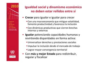 Igualdad social y dinamismo económico 
      no deben estar reñidos entre sí
• Crecer para igualar e igualar para crecer
    Con una macroeconomía que mitigue volatilidad, 
    fomente productividad y favorezca la inclusión
    Con dinámicas productivas que cierren brechas 
    internas y externas
• Igualar potenciando capacidades humanas y 
  revirtiendo disparidades en forma activa:
    Universalizar derechos y prestaciones sociales
    Impulsar la inclusión desde el mercado de trabajo
    Lograr mayor convergencia territorial 
• Con más y mejor Estado para redistribuir, 
  regular y fiscalizar
 