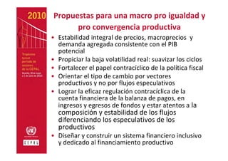 Propuestas para una macro pro igualdad y 
      pro convergencia productiva
• Estabilidad integral de precios, macroprecios y 
  demanda agregada consistente con el PIB 
  potencial
• Propiciar la baja volatilidad real: suavizar los ciclos
• Fortalecer el papel contracíclico de la política fiscal 
• Orientar el tipo de cambio por vectores 
  productivos y no por flujos especulativos 
• Lograr la eficaz regulación contracíclica de la 
  cuenta financiera de la balanza de pagos, en 
  ingresos y egresos de fondos y estar atentos a la 
  composición y estabilidad de los flujos 
  diferenciando los especulativos de los 
  productivos
• Diseñar y construir un sistema financiero inclusivo 
  y dedicado al financiamiento productivo
 