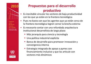 Propuestas para el desarrollo 
               productivo
• Es inevitable vincular los sectores de baja productividad 
  con los que ya están en la frontera tecnológica
• Pues no basta con que los agentes que ya están cerca de 
  la frontera tecnológica logren cerrar la brecha externa
• Es necesario contar con una refundada arquitectura 
  institucional desarrollista de largo plazo:
      Más jerarquía para ciencia y tecnología 
      Una política industrial explícita
      Banca de desarrollo para promover innovación y 
      convergencia interna 
      Estrategia integrada de apoyo a pymes con 
      financiamiento inclusivo y que las articule con 
      sectores más dinámicos
 