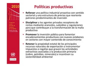 Políticas productivas
• Reforzar una política industrial proactiva con sentido 
  sectorial y una estructura de precios que reoriente 
  patrones predominantes de inversión
• Disciplinar a los agentes privados receptores de 
  rentas mediante aranceles, subsidios y regulaciones 
  para que contribuyan a la transformación de la malla 
  productiva  
• Promover la inversión pública para fomentar 
  encadenamientos productivos con nuevos eslabones 
  en sectores con mayor contenido de conocimiento 
• Retener la propiedad estatal de los principales 
  recursos naturales de exportación o instrumentar 
  impuestos o regalías que graven las actividades 
  extractivas asociadas a la producción primaria 
  (cobre, petróleo, minerales) e incentiven su 
  sostenibilidad ambiental
 