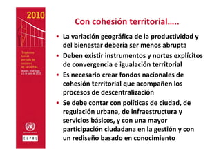 Con cohesión territorial…..
• La variación geográfica de la productividad y 
  del bienestar debería ser menos abrupta
• Deben existir instrumentos y nortes explícitos 
  de convergencia e igualación territorial
• Es necesario crear fondos nacionales de 
  cohesión territorial que acompañen los 
  procesos de descentralización
• Se debe contar con políticas de ciudad, de 
  regulación urbana, de infraestructura y 
  servicios básicos, y con una mayor 
  participación ciudadana en la gestión y con 
  un rediseño basado en conocimiento
 