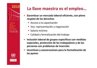 La llave maestra es el empleo…
• Garantizar un mercado laboral eficiente, con pleno 
  respeto de los derechos
     Acceso a la capacitación 
     Voz, representación y negociación 
     Salario mínimo 
     Calidad y formalización del trabajo 
• Inclusión laboral de grupos específicos con medidas 
  especiales, protección de los trabajadores y de las 
  personas con problemas de inserción 
• Incentivos y exoneraciones para la formalización de 
  las pymes
 