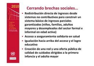 Cerrando brechas sociales…
• Redistribución directa de ingresos desde 
  sistemas no contributivos para construir un 
  sistema básico de ingresos parciales 
  garantizados (niños, familias, adultos 
  mayores y desempleados del sector formal e 
  informal en edad activa) 
• Acceso a aseguramiento solidario en salud
• Igualación hacia arriba del acceso y el logro 
  educativo
• Creación de una red y una oferta pública de 
  calidad de cuidados dirigidos a la primera 
  infancia y el adulto mayor 
 