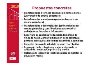 Propuestas concretas
• Transferencias a familias con hijos de hasta 14 años 
  (universal o de amplia cobertura) 
• Transferencias a adultos mayores (universal o de 
  amplia cobertura)
• Transferencias a desempleados (cofinanciadas por 
  rentas generales y contribuciones para cubrir a 
  trabajadores formales e informales)
• Cobertura de cuidados y educación temprana de 
  niños de hasta 5 años y ampliación de la cobertura 
  primaria en escuelas de tiempo extendido o completo
• Paquetes básicos de salud de base no contributiva
• Expansión de la cobertura y mejoramiento de la 
  calidad de la educación primaria y media
• Sistemas de incentivos focalizados para completar la 
  educación media
 