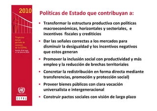 Políticas de Estado que contribuyan a:
• Transformar la estructura productiva con políticas 
  macroeconómicas, horizontales y sectoriales,  e 
  incentivos  fiscales y crediticios
• Dar las señales correctas a los mercados para 
  disminuir la desigualdad y los incentivos negativos 
  que estos generan
• Promover la inclusión social con productividad y más 
  empleo y la reducción de brechas territoriales
• Concretar la redistribución en forma directa mediante 
  transferencias, promoción y protección social)
• Proveer bienes públicos con clara vocación 
  universalista e intergeneracional
• Construir pactos sociales con visión de largo plazo
 
