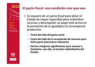 El pacto fiscal: una condición sine qua non

• Se requiere de un pacto fiscal para dotar al 
  Estado de mayor capacidad para redistribuir 
  recursos y desempeñar un papel más activo en 
  la promoción de la igualdad y la convergencia 
  productiva:
   – Tanto del lado del gasto social
   – Como del lado de la recaudación de recursos para 
     dicho gasto (estructura tributaria)
   – Existen márgenes significativos para avanzar y 
     fortalecer, con ello, la función redistributiva del 
     Estado
 