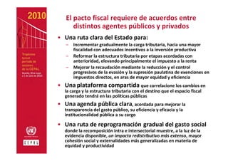 El pacto fiscal requiere de acuerdos entre 
      distintos agentes públicos y privados
• Una ruta clara del Estado para:
   –   Incrementar gradualmente la carga tributaria, hacia una mayor 
       fiscalidad con adecuados incentivos a la inversión productiva
   –   Reformar la estructura tributaria por etapas acordadas con 
       anterioridad, elevando principalmente el impuesto a la renta
   –   Mejorar la recaudación mediante la reducción y el control 
       progresivos de la evasión y la supresión paulatina de exenciones en 
       impuestos directos, en aras de mayor equidad y eficiencia
• Una plataforma compartida que correlacione los cambios en 
   la carga y la estructura tributaria con el destino que el espacio fiscal 
   generado tendrá en las políticas públicas
• Una agenda pública clara, acordada para mejorar la 
   transparencia del gasto público, su eficiencia y eficacia y la 
   institucionalidad pública a su cargo

• Una ruta de reprogramación gradual del gasto social 
   donde la recomposición intra e intersectorial muestre, a la luz de la 
   evidencia disponible, un impacto redistributivo más extenso, mayor 
   cohesión social y externalidades más generalizadas en materia de 
   equidad y productividad
 