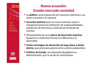 Nueva ecuación: 
         Estado‐mercado‐sociedad
• Lo público como espacio de los intereses colectivos y no 
  como lo estatal o lo nacional
• Acuerdos políticos para un nuevo contrato social e 
  intergeneracional con definición de responsabilidades, 
  protección de derechos y sistemas de rendición de 
  cuentas
• Afianzamiento de una cultura de desarrollo colectivo 
  basada en la tolerancia frente a la diferencia y la 
  diversidad
• Visión estratégica de desarrollo de largo plazo y desde 
  dentro, que promueva pactos entre actores productivos
• Políticas de Estado, no solamente de gobierno o 
  administración, por la vía de las instituciones
 