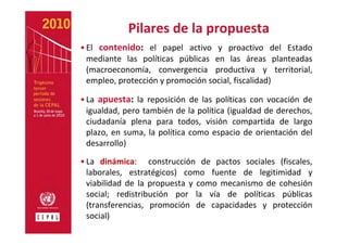 Pilares de la propuesta
• El  contenido: el  papel  activo  y  proactivo  del  Estado 
  mediante  las  políticas  públicas  en  las  áreas  planteadas 
  (macroeconomía,  convergencia  productiva  y  territorial, 
  empleo, protección y promoción social, fiscalidad)

• La  apuesta: la  reposición  de  las  políticas  con  vocación  de 
  igualdad, pero también de la política (igualdad de derechos, 
  ciudadanía  plena  para  todos,  visión  compartida  de  largo 
  plazo,  en  suma,  la  política  como  espacio  de  orientación  del 
  desarrollo)

• La  dinámica:    construcción  de  pactos  sociales  (fiscales, 
  laborales,  estratégicos)  como  fuente  de  legitimidad  y 
  viabilidad  de  la  propuesta  y  como  mecanismo  de  cohesión 
  social;  redistribución  por  la  vía  de  políticas  públicas 
  (transferencias,  promoción  de  capacidades  y  protección 
  social)
 