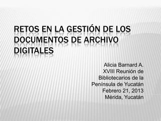RETOS EN LA GESTIÓN DE LOS
DOCUMENTOS DE ARCHIVO
DIGITALES
                     Alicia Barnard A.
                     XVIII Reunión de
                   Bibliotecarios de la
                 Península de Yucatán
                     Febrero 21, 2013
                      Mérida, Yucatán
 