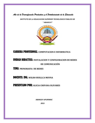 Año de la Diversificación Productiva y el Fortalecimiento de la Educación
INSTITUTO DE LA EDUACACION SUPERIOR TECNOLOGICO PUBLICO DE
” ABANCAY”
CARRERA PROFESIONAL: COMPUTACION E INFORMATICA
UNIDAD DIDACTICA: INSTALACION Y CONFIGURACION DE REDES
DE COMUNICACIÓN
TEMA:MONORAFIA DE REDES
DOCENTE: ING. WILDO HUILLCA MOYNA
PRESENTADO POR: ALICIA CHIPANA OLIVARES
ABANCAY-APURIMAC
2015
 