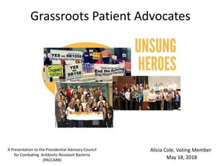 Grassroots Patient Advocates
A Presentation to the Presidential Advisory Council
for Combating Antibiotic Resistant Bacteria
(PACCARB)
May 18, 2018
Alicia Cole, Voting Member
 