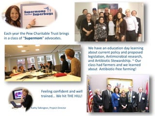 We have an education day learning
about current policy and proposed
legislation, Antimicrobial research,
and Antibiotic Stewardship. ~ Our
class had farmers and we learned
about Antibiotic-free farming!
Each year the Pew Charitable Trust brings
in a class of “Supermom” advocates.
Feeling confident and well
trained… We hit THE HILL!
Kathy Talkington, Project Director
 