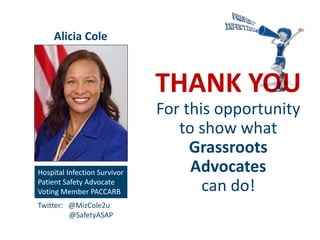THANK YOU
For this opportunity
to show what
Grassroots
Advocates
can do!
Hospital Infection Survivor
Patient Safety Advocate
Voting Member PACCARB
Alicia Cole
Twitter: @MizCole2u
@SafetyASAP
 