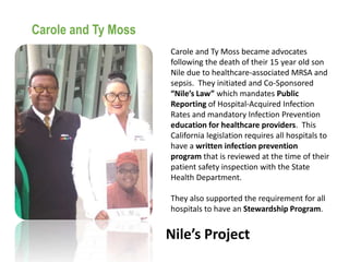 Nile’s Project
Carole and Ty Moss
Carole and Ty Moss became advocates
following the death of their 15 year old son
Nile due to healthcare-associated MRSA and
sepsis. They initiated and Co-Sponsored
“Nile’s Law” which mandates Public
Reporting of Hospital-Acquired Infection
Rates and mandatory Infection Prevention
education for healthcare providers. This
California legislation requires all hospitals to
have a written infection prevention
program that is reviewed at the time of their
patient safety inspection with the State
Health Department.
They also supported the requirement for all
hospitals to have an Stewardship Program.
 