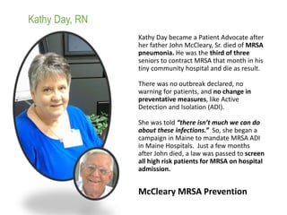 Kathy Day became a Patient Advocate after
her father John McCleary, Sr. died of MRSA
pneumonia. He was the third of three
seniors to contract MRSA that month in his
tiny community hospital and die as result.
There was no outbreak declared, no
warning for patients, and no change in
preventative measures, like Active
Detection and Isolation (ADI).
She was told “there isn’t much we can do
about these infections.” So, she began a
campaign in Maine to mandate MRSA ADI
in Maine Hospitals. Just a few months
after John died, a law was passed to screen
all high risk patients for MRSA on hospital
admission.
Kathy Day, RN
McCleary MRSA Prevention
 