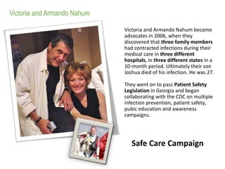 Victoria and Armando Nahum became
advocates in 2006, when they
discovered that three family members
had contracted infections during their
medical care in three different
hospitals, in three different states in a
10-month period. Ultimately their son
Joshua died of his infection. He was 27.
They went on to pass Patient Safety
Legislation in Georgia and began
collaborating with the CDC on multiple
infection prevention, patient safety,
pubic education and awareness
campaigns.
Victoria and Armando Nahum
Safe Care Campaign
 