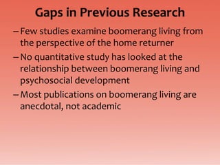 Gaps in Previous Research
– Few studies examine boomerang living from
  the perspective of the home returner
– No quantitative study has looked at the
  relationship between boomerang living and
  psychosocial development
– Most publications on boomerang living are
  anecdotal, not academic
 
