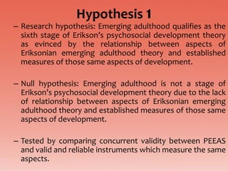 Hypothesis 1
– Research hypothesis: Emerging adulthood qualifies as the
  sixth stage of Erikson’s psychosocial development theory
  as evinced by the relationship between aspects of
  Eriksonian emerging adulthood theory and established
  measures of those same aspects of development.

– Null hypothesis: Emerging adulthood is not a stage of
  Erikson’s psychosocial development theory due to the lack
  of relationship between aspects of Eriksonian emerging
  adulthood theory and established measures of those same
  aspects of development.

– Tested by comparing concurrent validity between PEEAS
  and valid and reliable instruments which measure the same
  aspects.
 